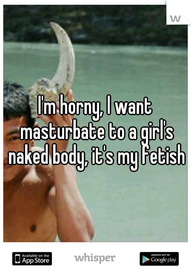 I'm horny, I want masturbate to a girl's naked body, it's my fetish