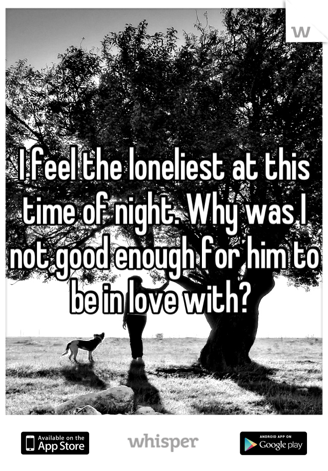 I feel the loneliest at this time of night. Why was I not good enough for him to be in love with? 