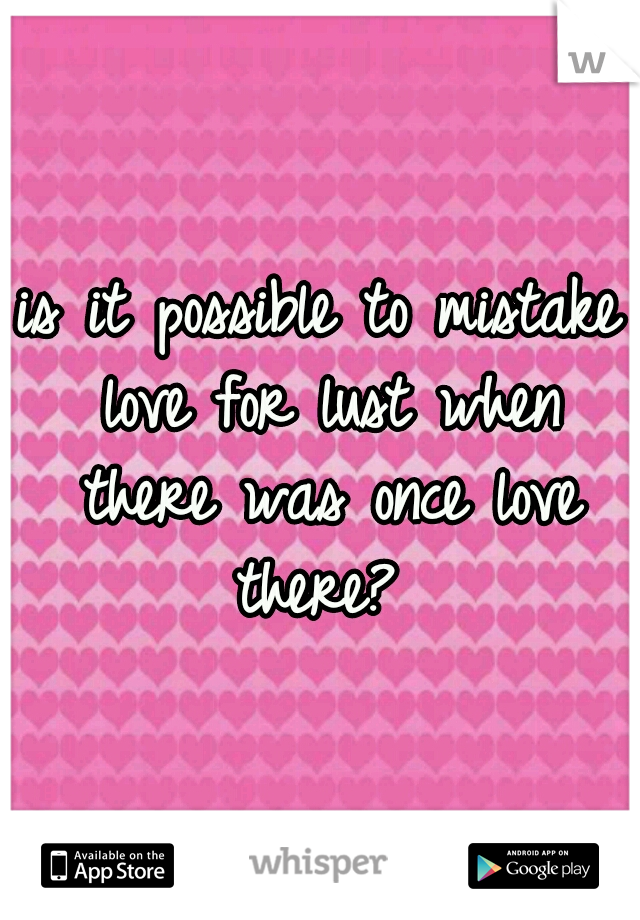 is it possible to mistake love for lust when there was once love there? 