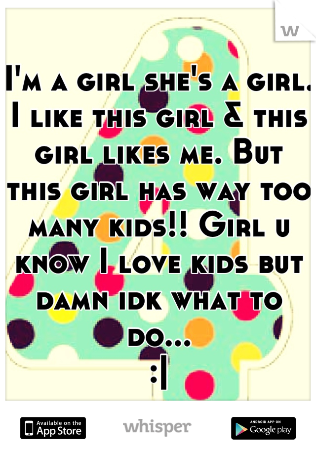 I'm a girl she's a girl. I like this girl & this girl likes me. But this girl has way too many kids!! Girl u know I love kids but damn idk what to do...
:|