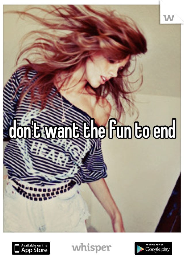 don't want the fun to end