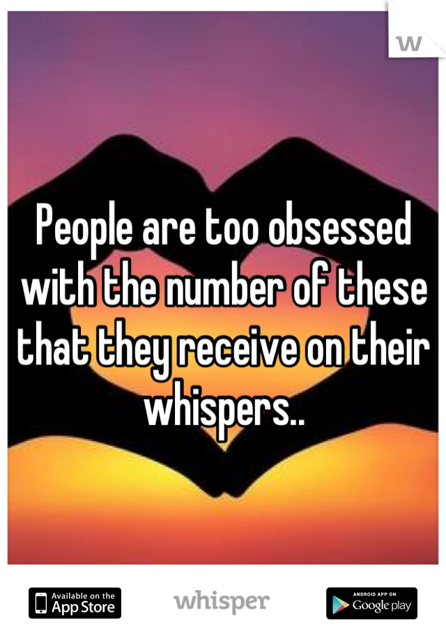 People are too obsessed with the number of these that they receive on their whispers..