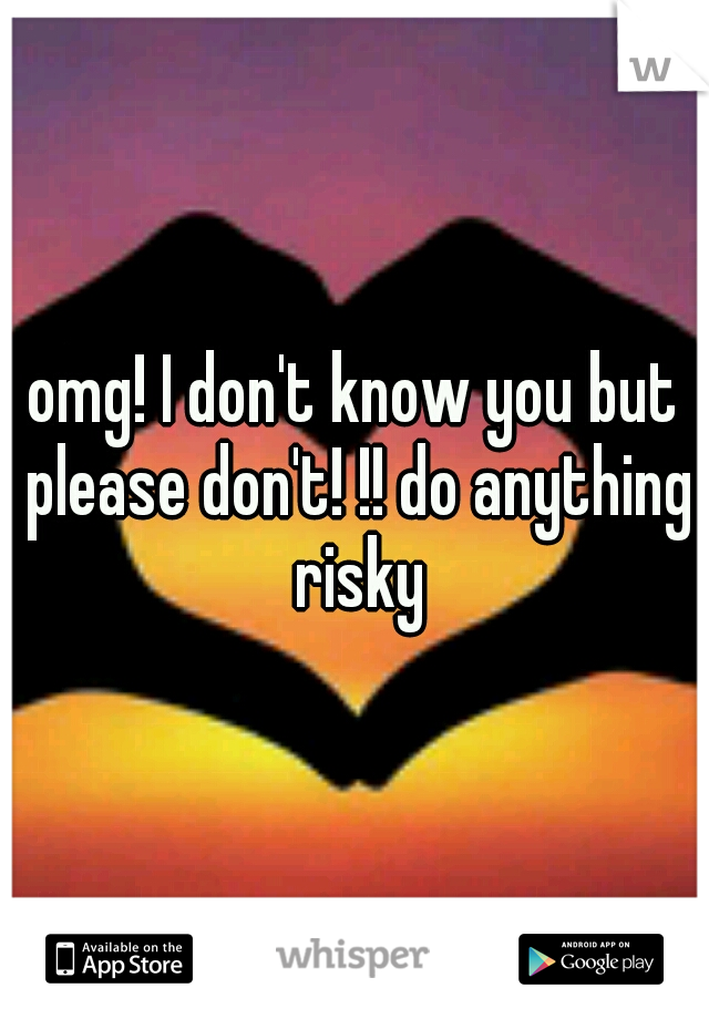 omg! I don't know you but please don't! !! do anything risky