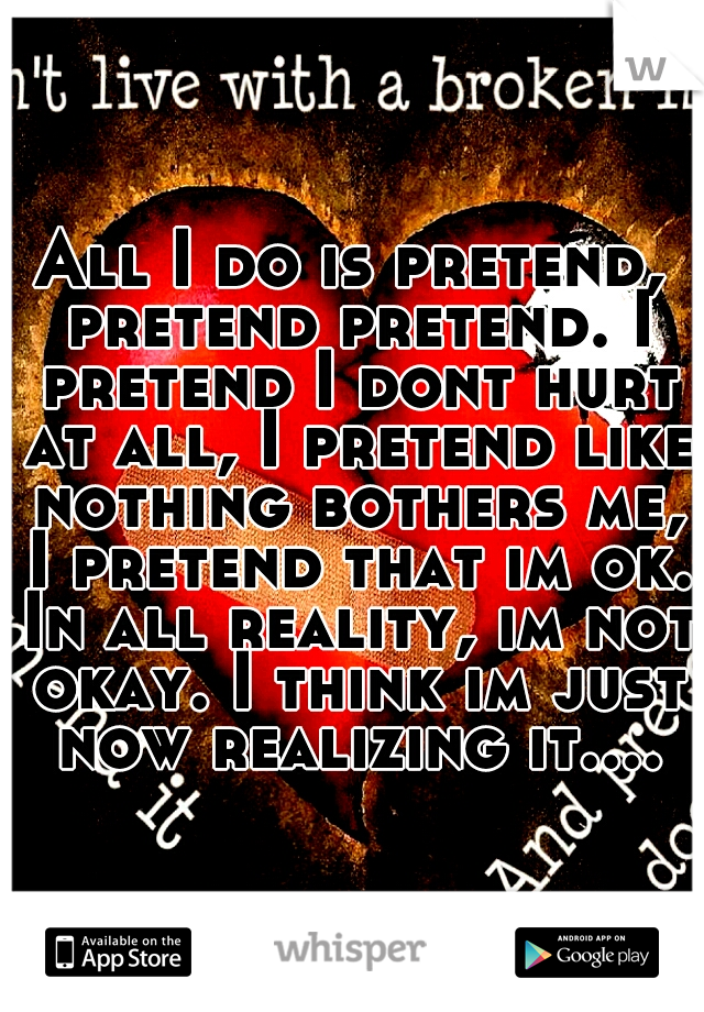 All I do is pretend, pretend pretend. I pretend I dont hurt at all, I pretend like nothing bothers me, I pretend that im ok. In all reality, im not okay. I think im just now realizing it....