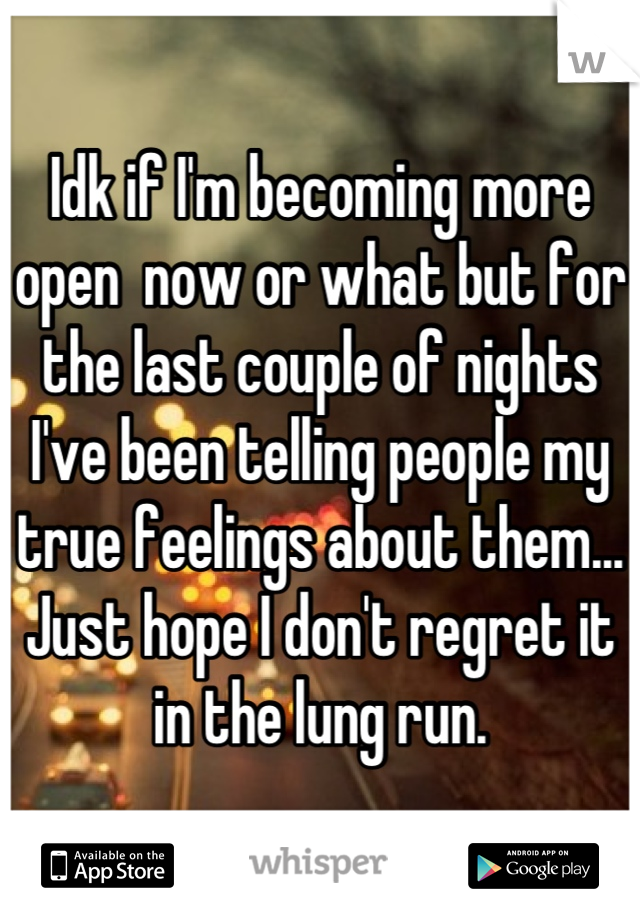 Idk if I'm becoming more open  now or what but for the last couple of nights I've been telling people my true feelings about them... Just hope I don't regret it in the lung run.