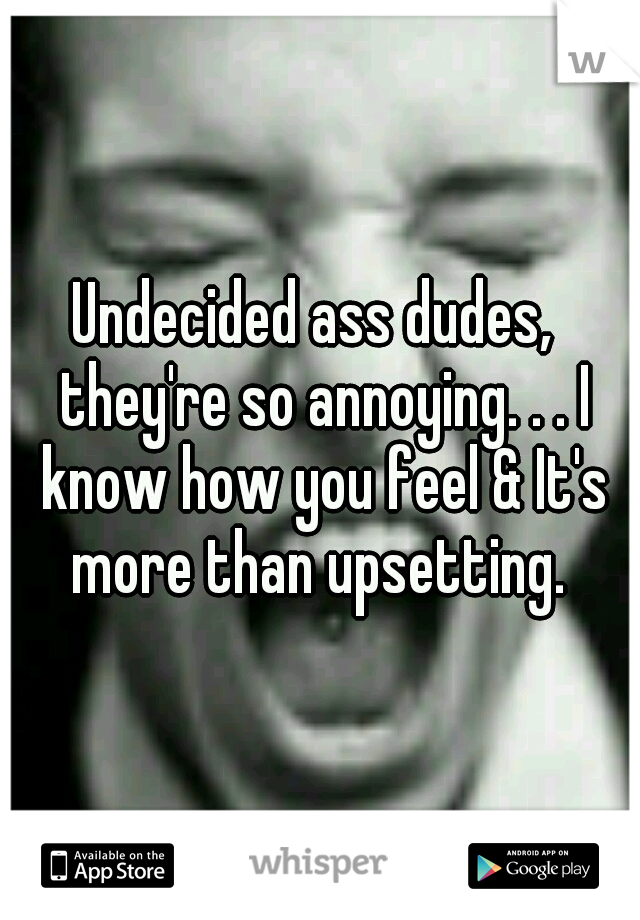 Undecided ass dudes,  they're so annoying. . . I know how you feel & It's more than upsetting. 