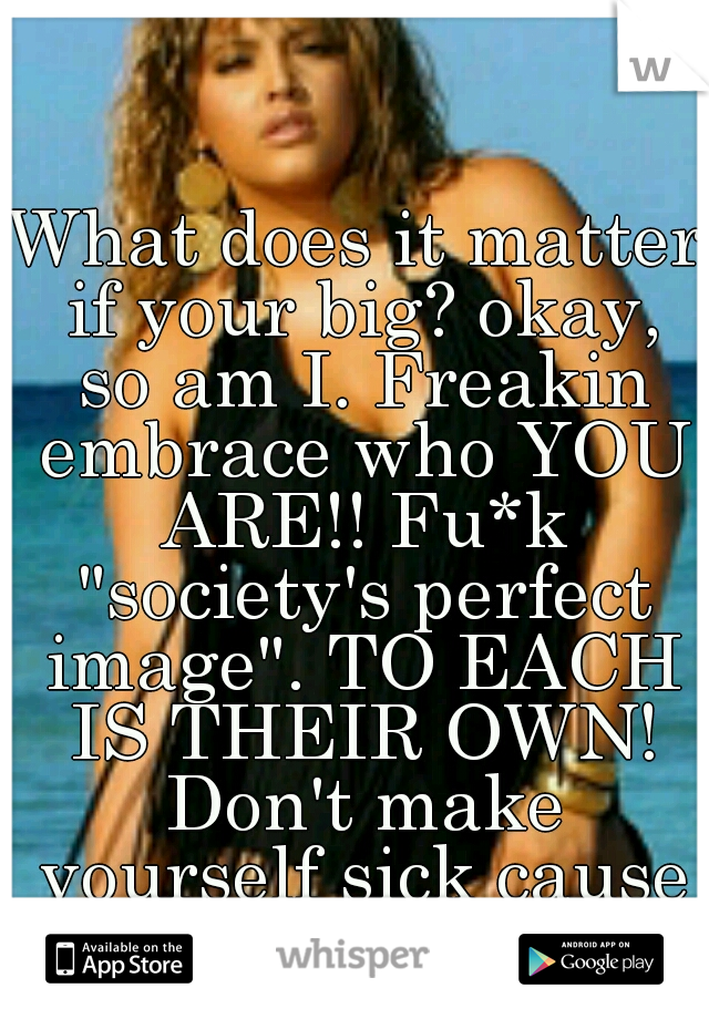 What does it matter if your big? okay, so am I. Freakin embrace who YOU ARE!! Fu*k "society's perfect image". TO EACH IS THEIR OWN! Don't make yourself sick cause your not "skinny". 