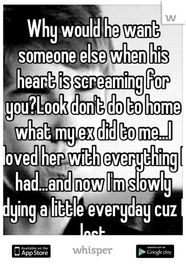 Why would he want someone else when his heart is screaming for you?Look don't do to home what my ex did to me...I loved her with everything I had...and now I'm slowly dying a little everyday cuz I lost