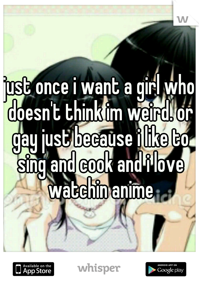 just once i want a girl who doesn't think im weird. or gay just because i like to sing and cook and i love watchin anime