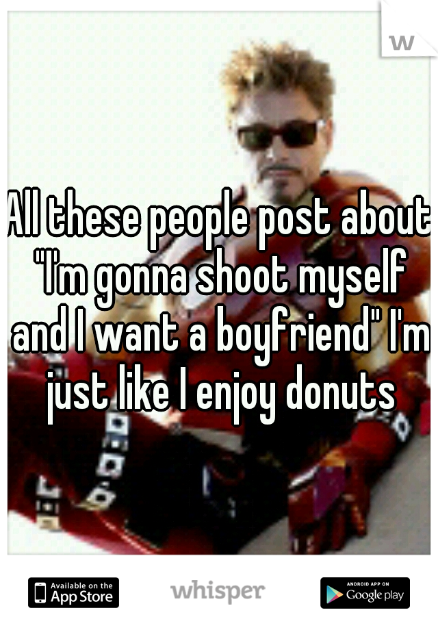 All these people post about "I'm gonna shoot myself and I want a boyfriend" I'm just like I enjoy donuts