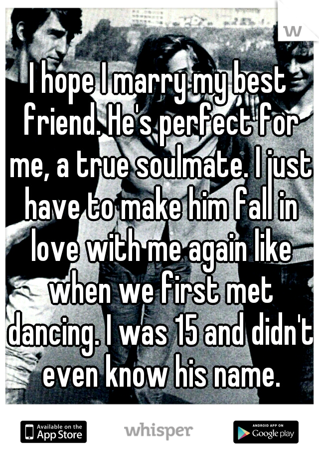 I hope I marry my best friend. He's perfect for me, a true soulmate. I just have to make him fall in love with me again like when we first met dancing. I was 15 and didn't even know his name.