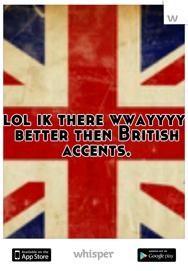 lol ik there wwayyyy better then British accents.