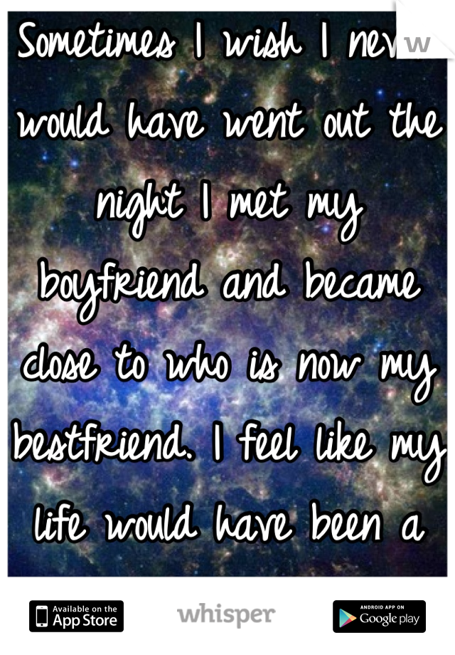 Sometimes I wish I never would have went out the night I met my boyfriend and became close to who is now my bestfriend. I feel like my life would have been a whole lot easier.