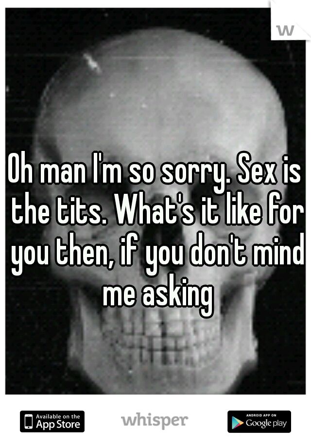 Oh man I'm so sorry. Sex is the tits. What's it like for you then, if you don't mind me asking
