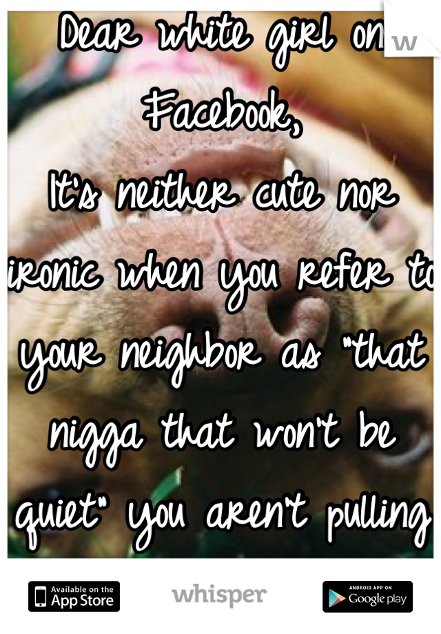 Dear white girl on Facebook,
It's neither cute nor ironic when you refer to your neighbor as "that nigga that won't be quiet" you aren't pulling it off