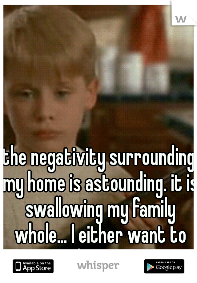 the negativity surrounding my home is astounding. it is swallowing my family whole... I either want to cry or hit someone. 