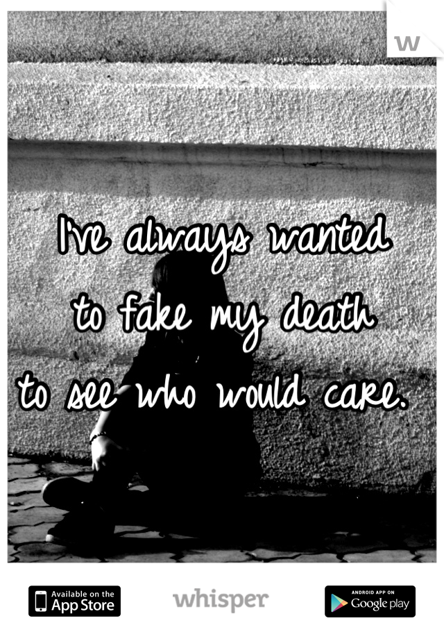 I've always wanted 
to fake my death 
to see who would care. 