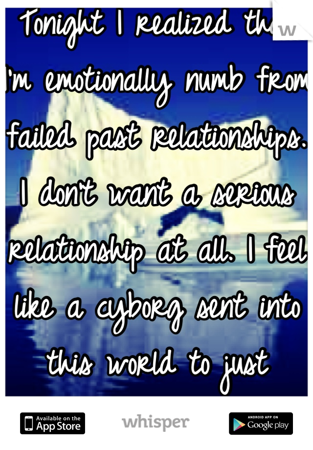 Tonight I realized that I'm emotionally numb from failed past relationships. I don't want a serious relationship at all. I feel like a cyborg sent into this world to just function, and not love.