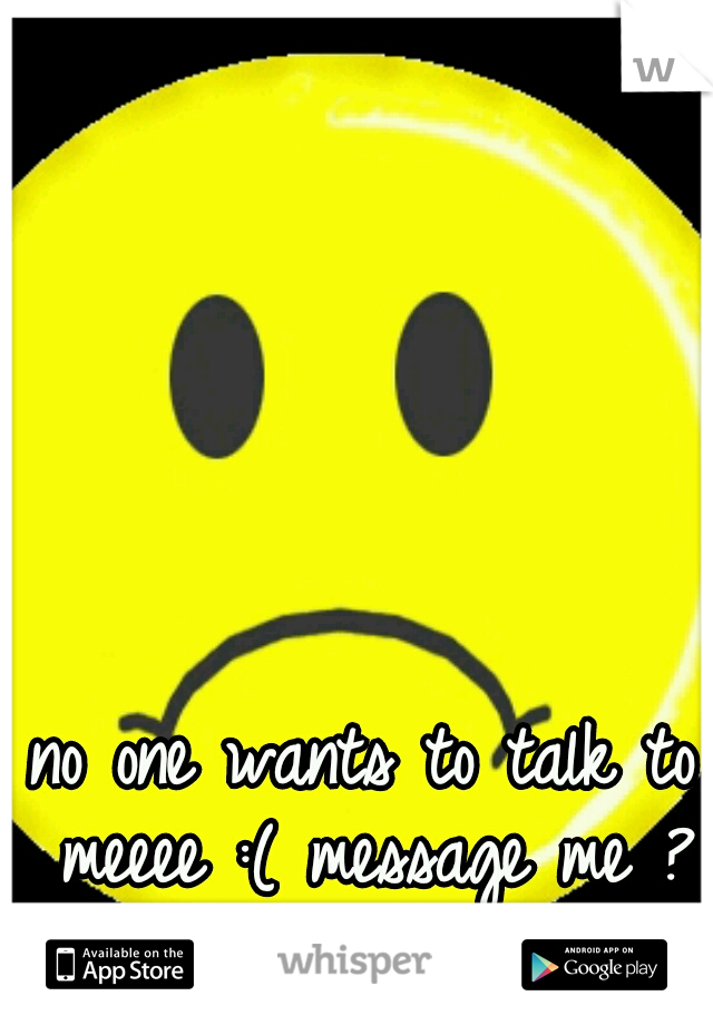 no one wants to talk to meeee :( message me ? :) 
