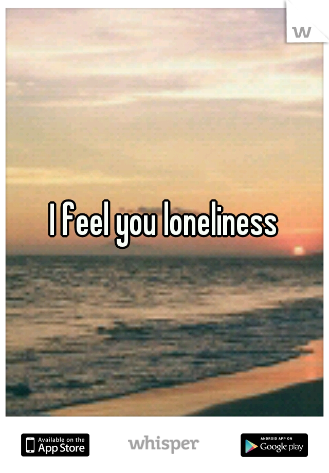 I feel you loneliness