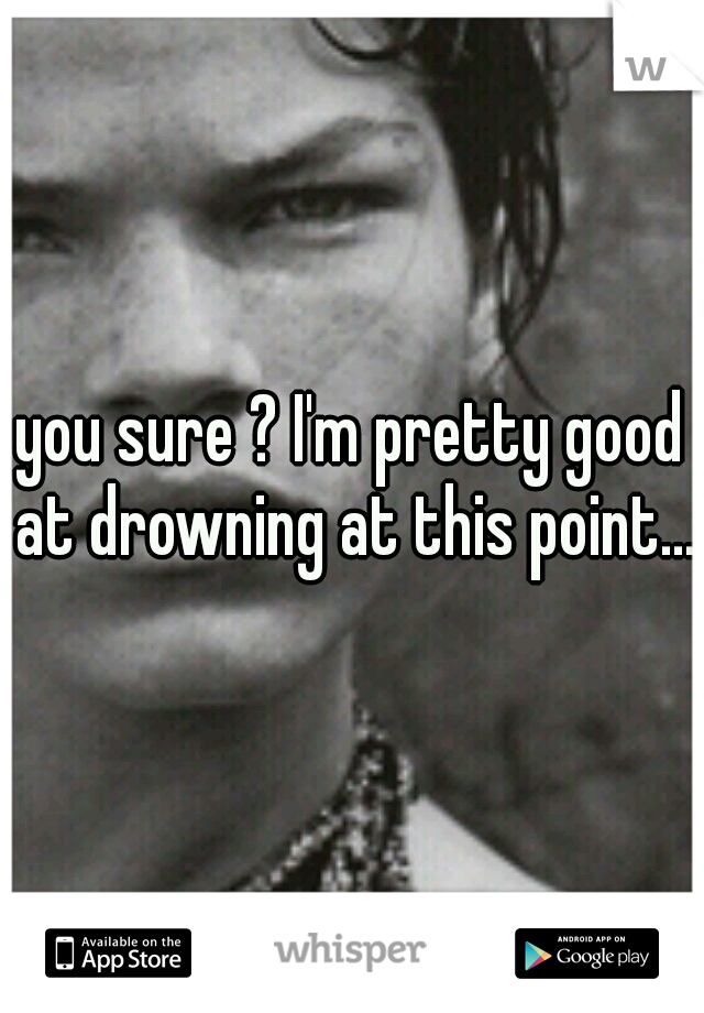 you sure ? I'm pretty good at drowning at this point...