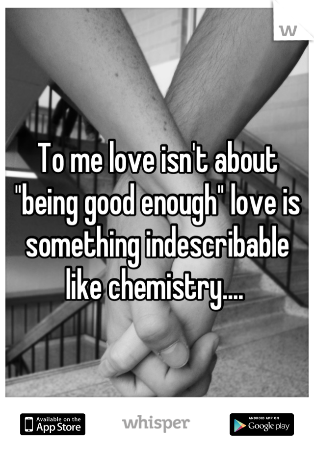 To me love isn't about ''being good enough'' love is something indescribable like chemistry.... 