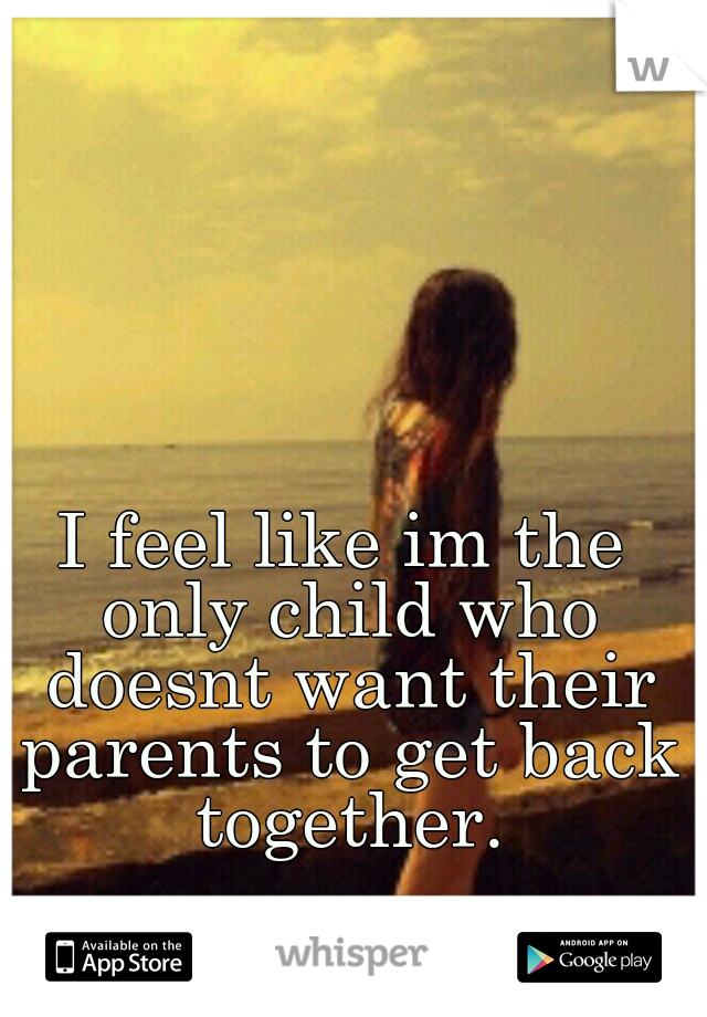 I feel like im the only child who doesnt want their parents to get back together.
