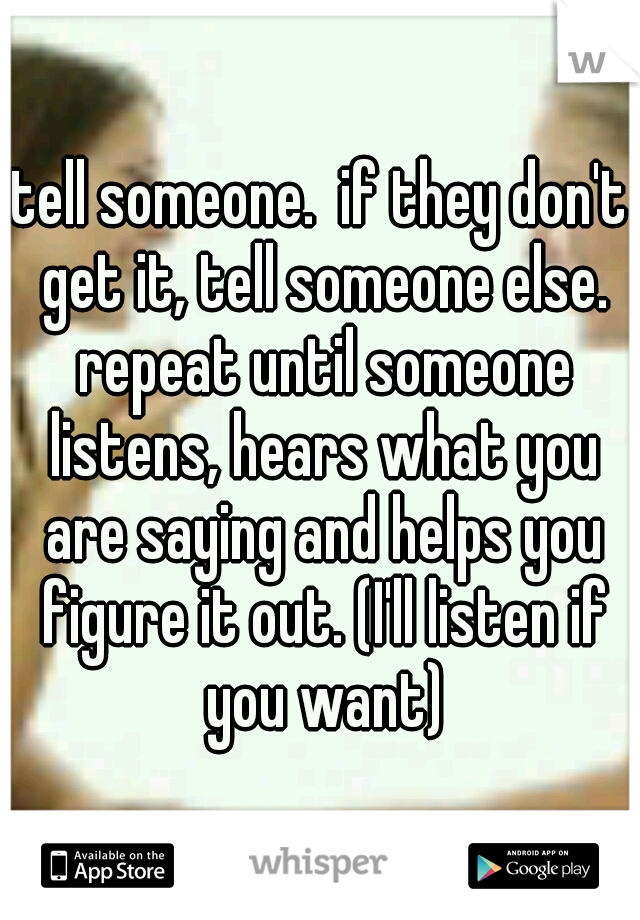 tell someone.  if they don't get it, tell someone else. repeat until someone listens, hears what you are saying and helps you figure it out. (I'll listen if you want)