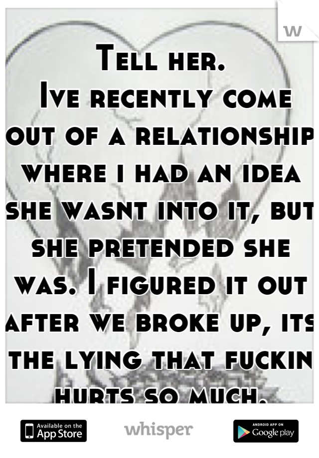 Tell her.
 Ive recently come out of a relationship where i had an idea she wasnt into it, but she pretended she was. I figured it out after we broke up, its the lying that fuckin hurts so much.