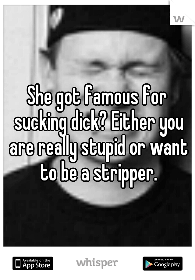 She got famous for sucking dick? Either you are really stupid or want to be a stripper.