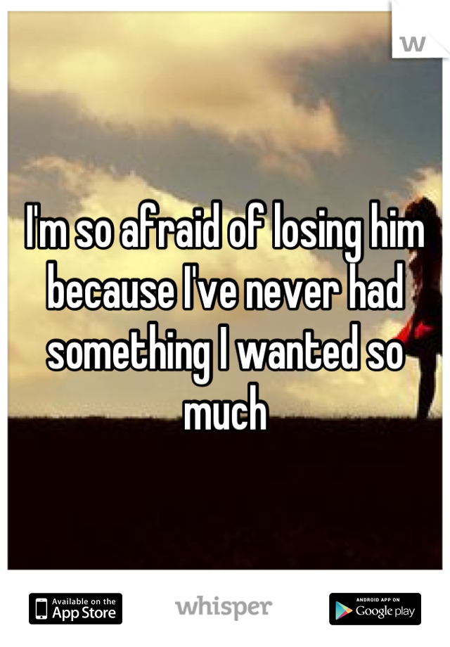 I'm so afraid of losing him because I've never had something I wanted so much