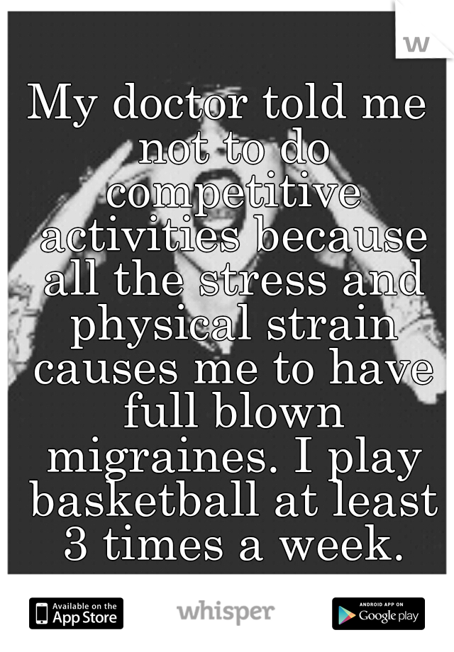 My doctor told me not to do competitive activities because all the stress and physical strain causes me to have full blown migraines. I play basketball at least 3 times a week.