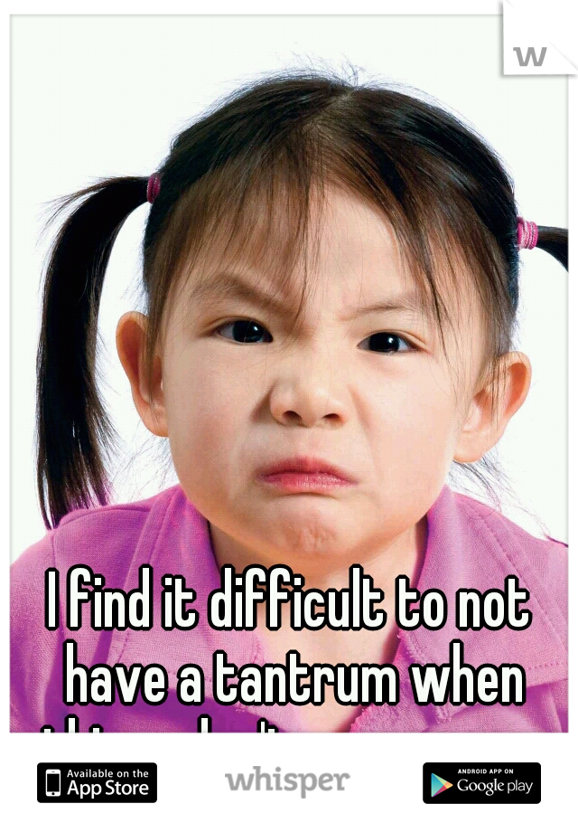 I find it difficult to not have a tantrum when things don't go my way. 