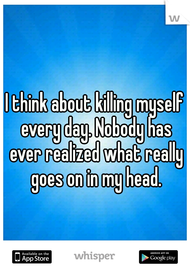 I think about killing myself every day. Nobody has ever realized what really goes on in my head.