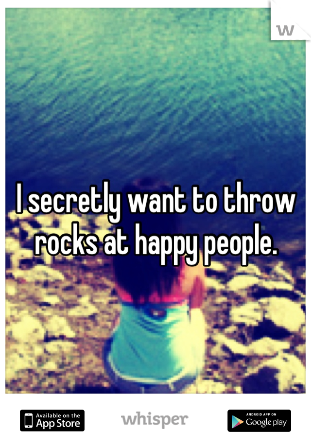 I secretly want to throw rocks at happy people.