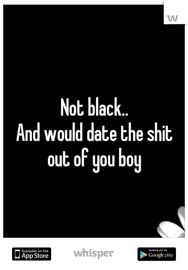 Not black..
And would date the shit out of you boy