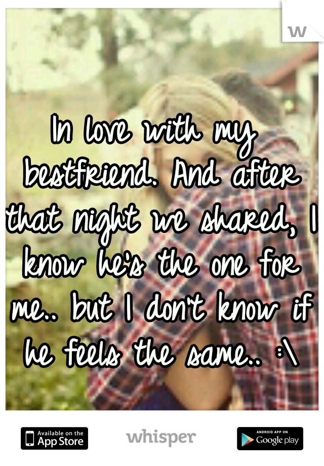 In love with my bestfriend. And after that night we shared, I know he's the one for me.. but I don't know if he feels the same.. :\