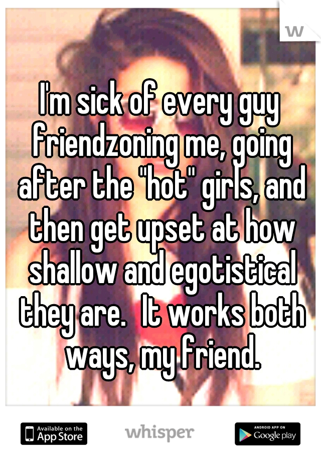 I'm sick of every guy friendzoning me, going after the "hot" girls, and then get upset at how shallow and egotistical they are.
It works both ways, my friend.