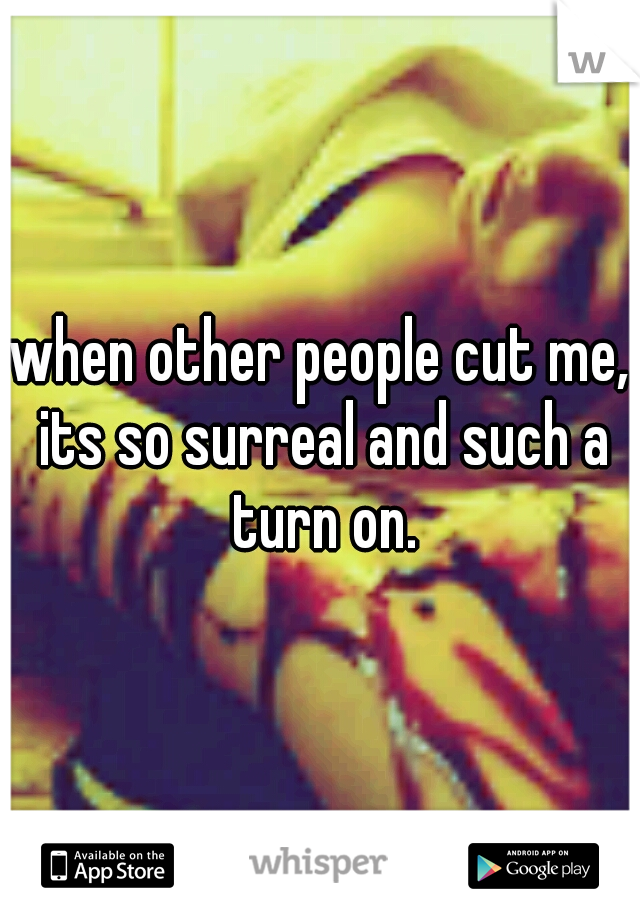when other people cut me, its so surreal and such a turn on.