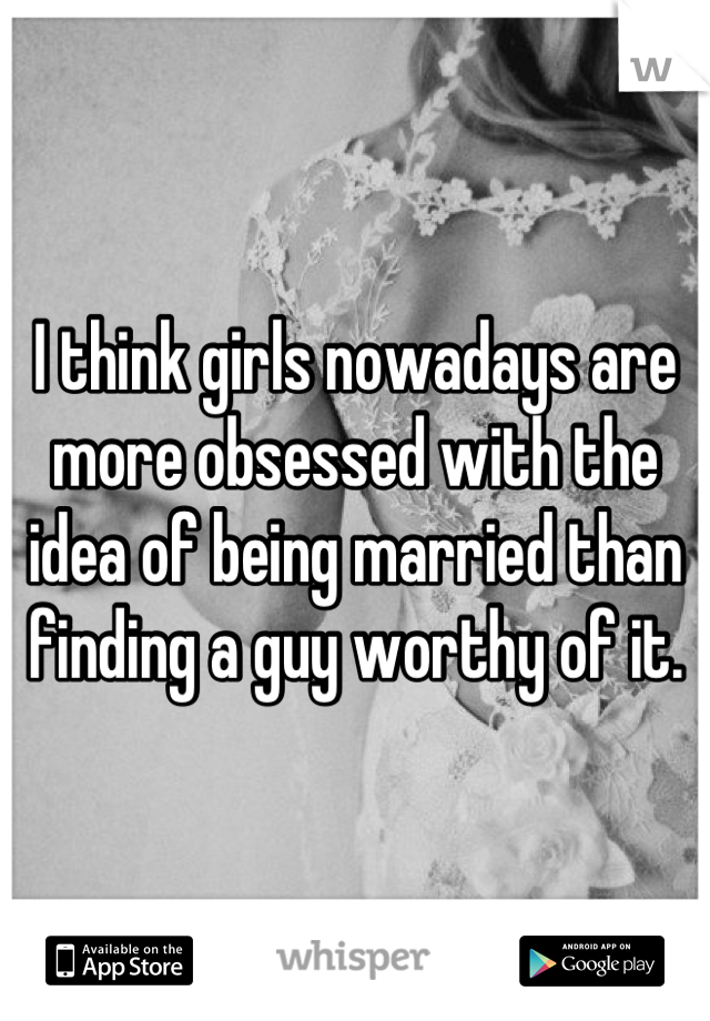 I think girls nowadays are more obsessed with the idea of being married than finding a guy worthy of it.