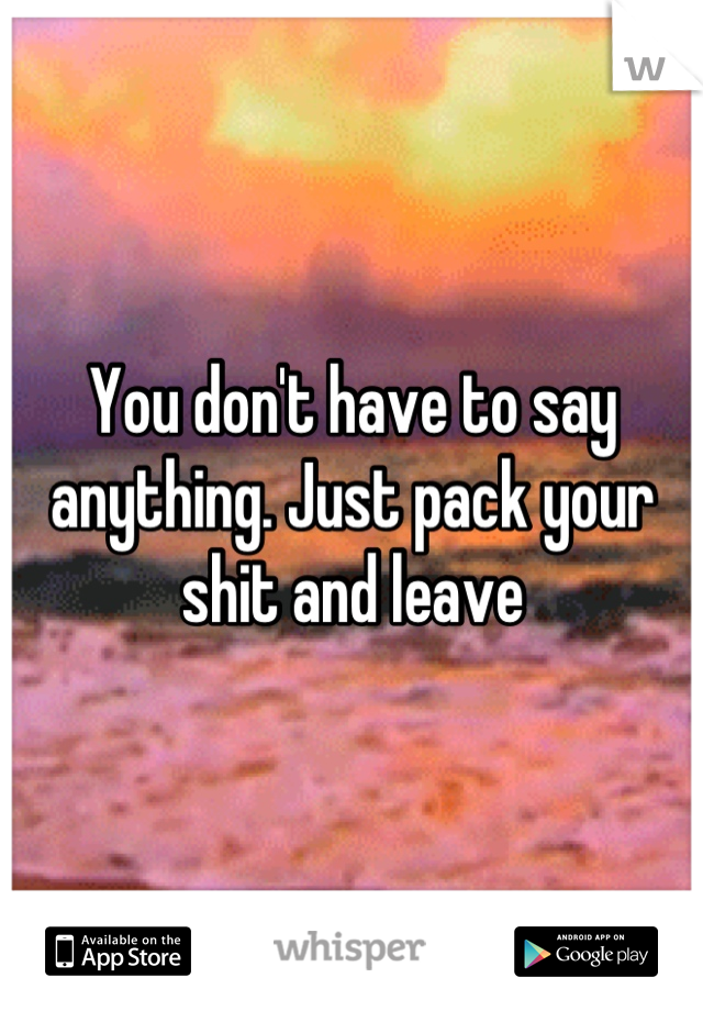 You don't have to say anything. Just pack your shit and leave