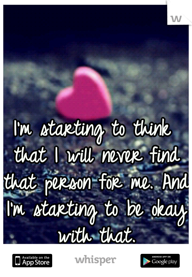 I'm starting to think that I will never find that person for me. And I'm starting to be okay with that.