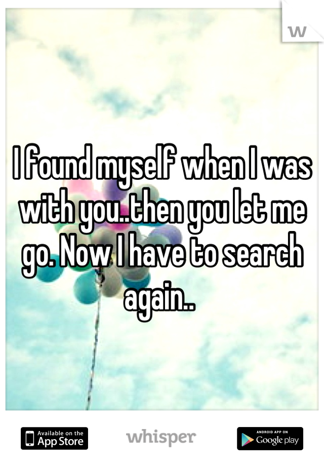 I found myself when I was with you..then you let me go. Now I have to search again.. 