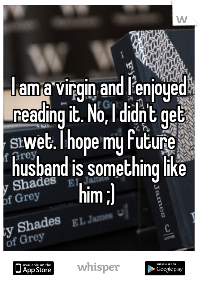 I am a virgin and I enjoyed reading it. No, I didn't get wet. I hope my future husband is something like him ;) 