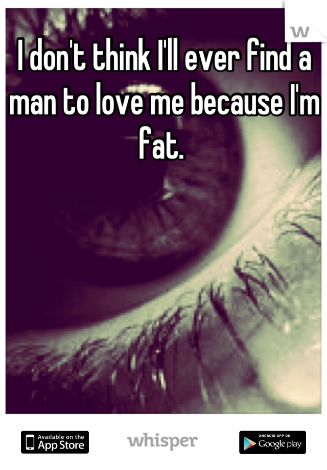I don't think I'll ever find a man to love me because I'm fat. 