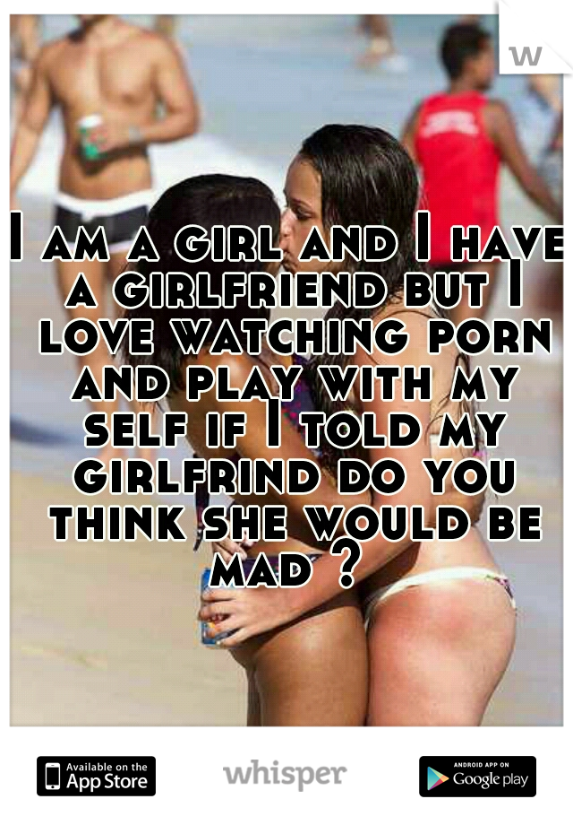 I am a girl and I have a girlfriend but I love watching porn and play with my self if I told my girlfrind do you think she would be mad ? 