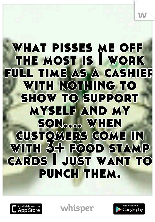 what pisses me off the most is I work full time as a cashier with nothing to show to support myself and my son.... when customers come in with 3+ food stamp cards I just want to punch them.