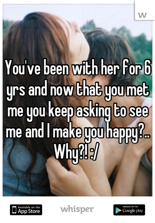 You've been with her for 6 yrs and now that you met me you keep asking to see me and I make you happy?.. Why?! :/ 