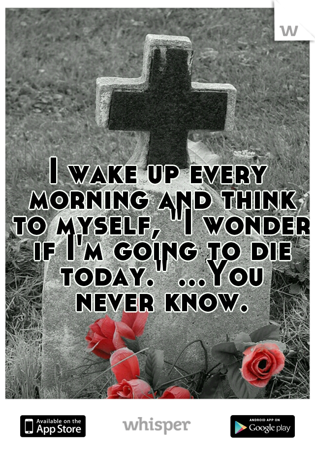 I wake up every morning and think to myself, "I wonder if I'm going to die today." ...You never know.
