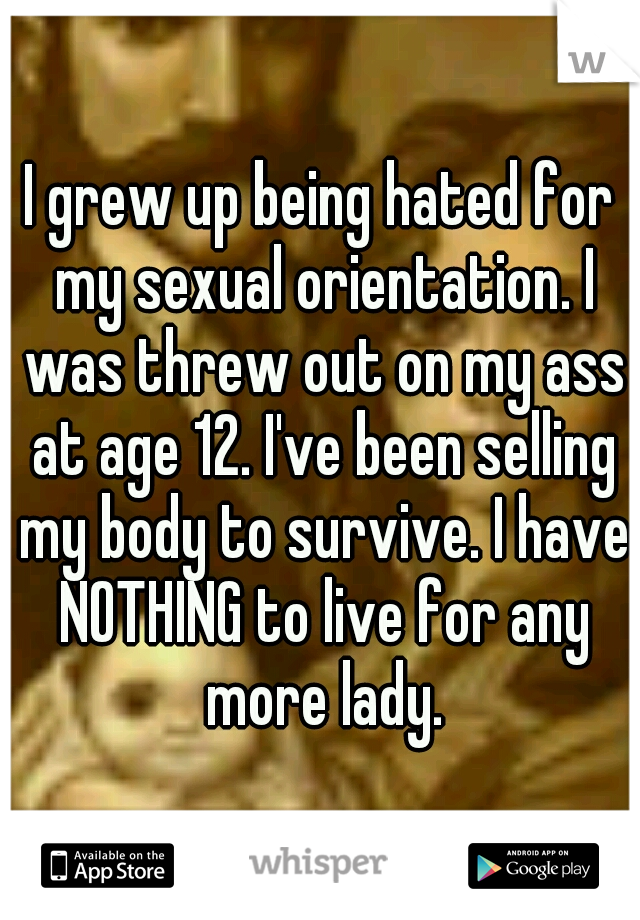 I grew up being hated for my sexual orientation. I was threw out on my ass at age 12. I've been selling my body to survive. I have NOTHING to live for any more lady.